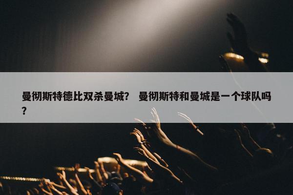 曼彻斯特德比双杀曼城？ 曼彻斯特和曼城是一个球队吗？