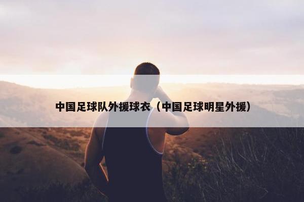 中国足球队外援球衣（中国足球明星外援）