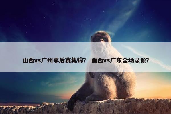 山西vs广州季后赛集锦？ 山西vs广东全场录像？