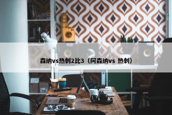 森纳vs热刺2比3（阿森纳vs 热刺）