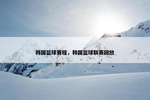 韩国篮球赛程，韩国篮球联赛回放