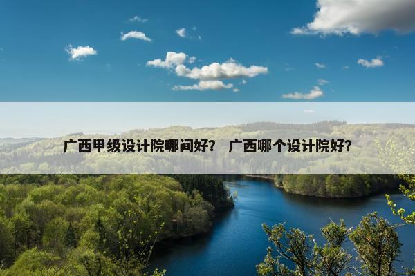 广西甲级设计院哪间好？ 广西哪个设计院好？