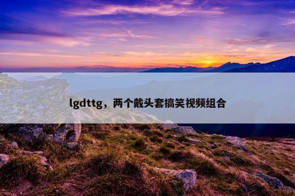 lgdttg，两个戴头套搞笑视频组合