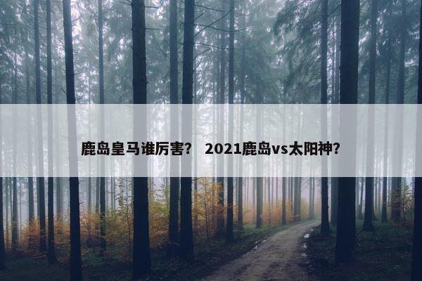 鹿岛皇马谁厉害？ 2021鹿岛vs太阳神？
