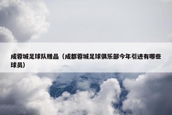 成蓉城足球队赠品（成都蓉城足球俱乐部今年引进有哪些球员）