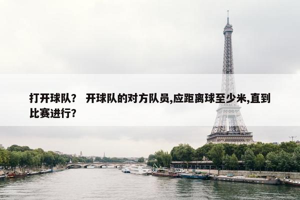 打开球队？ 开球队的对方队员,应距离球至少米,直到比赛进行？