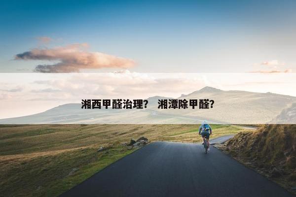 湘西甲醛治理？ 湘潭除甲醛？