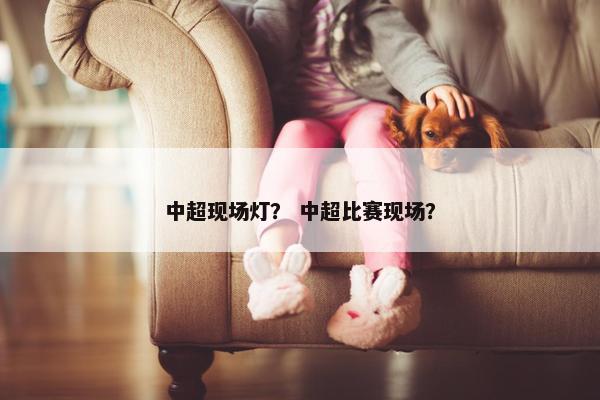 中超现场灯？ 中超比赛现场？