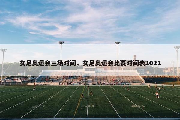 女足奥运会三场时间，女足奥运会比赛时间表2021