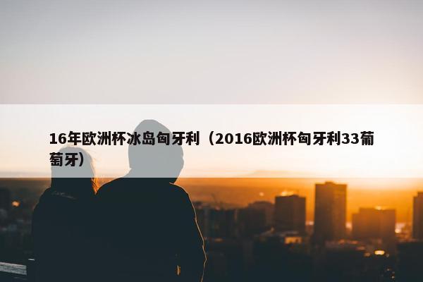16年欧洲杯冰岛匈牙利（2016欧洲杯匈牙利33葡萄牙）