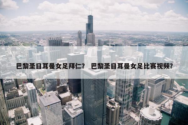 巴黎圣日耳曼女足拜仁？ 巴黎圣日耳曼女足比赛视频？