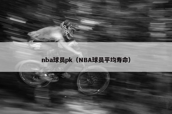 nba球员pk（NBA球员平均寿命）