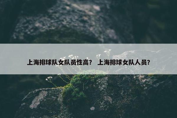 上海排球队女队员性高？ 上海排球女队人员？