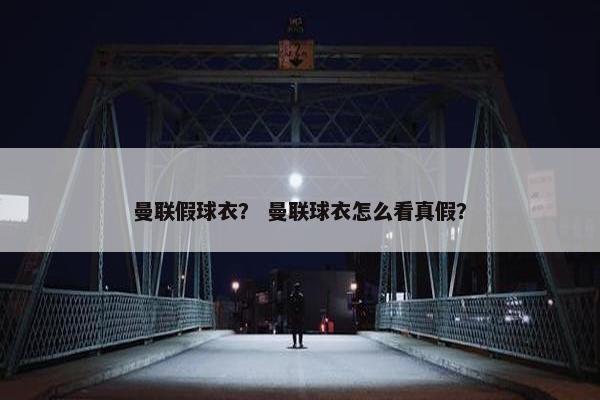 曼联假球衣？ 曼联球衣怎么看真假？