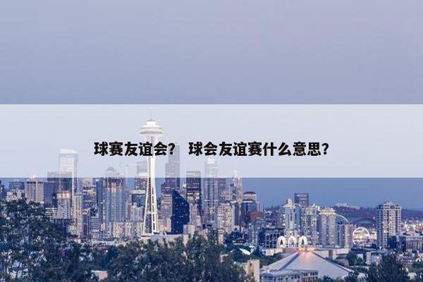 球赛友谊会？ 球会友谊赛什么意思？