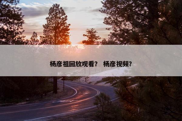 杨彦祖回放观看？ 杨彦视频？