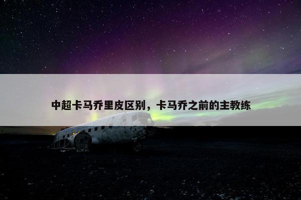 中超卡马乔里皮区别，卡马乔之前的主教练