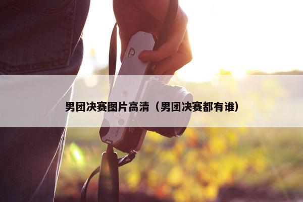 男团决赛图片高清（男团决赛都有谁）