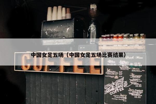 中国女足五场（中国女足五场比赛结果）