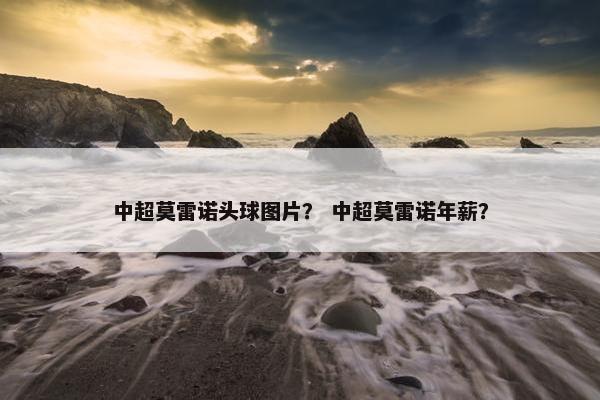中超莫雷诺头球图片？ 中超莫雷诺年薪？