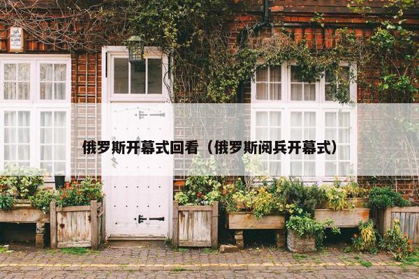 俄罗斯开幕式回看（俄罗斯阅兵开幕式）
