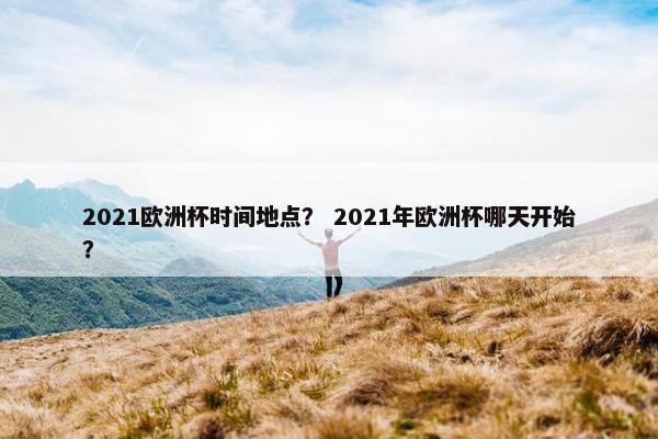 2021欧洲杯时间地点？ 2021年欧洲杯哪天开始？