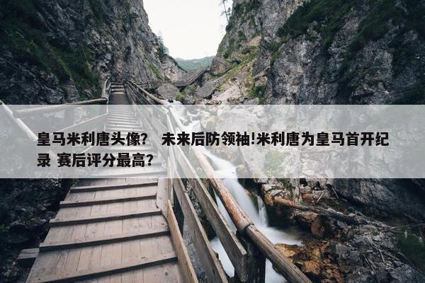 皇马米利唐头像？ 未来后防领袖!米利唐为皇马首开纪录 赛后评分最高？