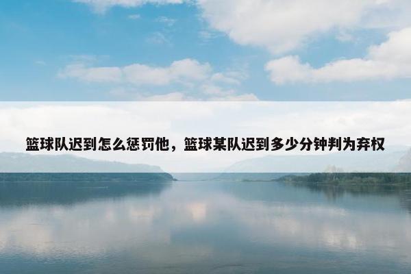 篮球队迟到怎么惩罚他，篮球某队迟到多少分钟判为弃权