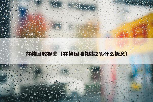 在韩国收视率（在韩国收视率2%什么概念）