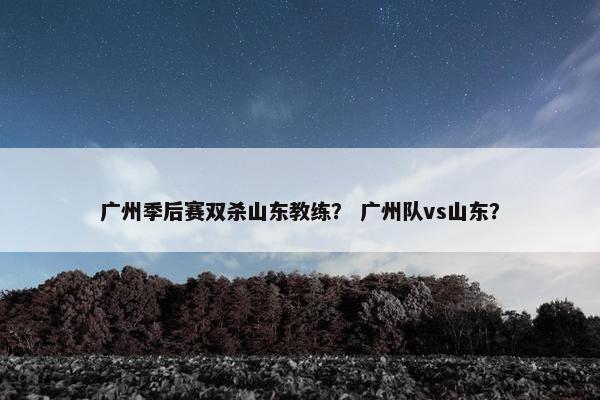 广州季后赛双杀山东教练？ 广州队vs山东？