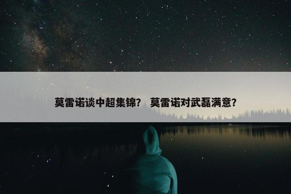 莫雷诺谈中超集锦？ 莫雷诺对武磊满意？