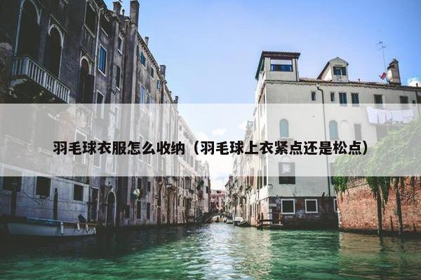 羽毛球衣服怎么收纳（羽毛球上衣紧点还是松点）