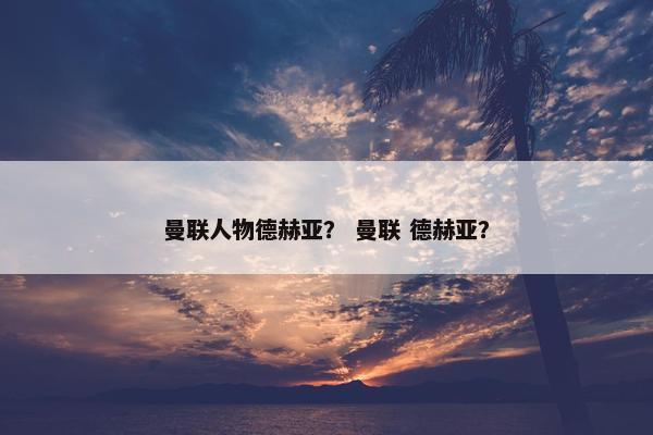 曼联人物德赫亚？ 曼联 德赫亚？