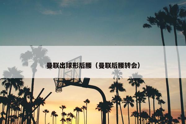 曼联出球形后腰（曼联后腰转会）