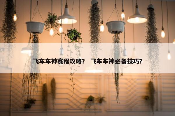 飞车车神赛程攻略？ 飞车车神必备技巧？