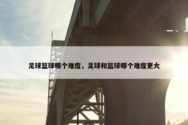 足球篮球哪个难度，足球和篮球哪个难度更大