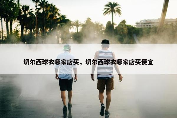 切尔西球衣哪家店买，切尔西球衣哪家店买便宜